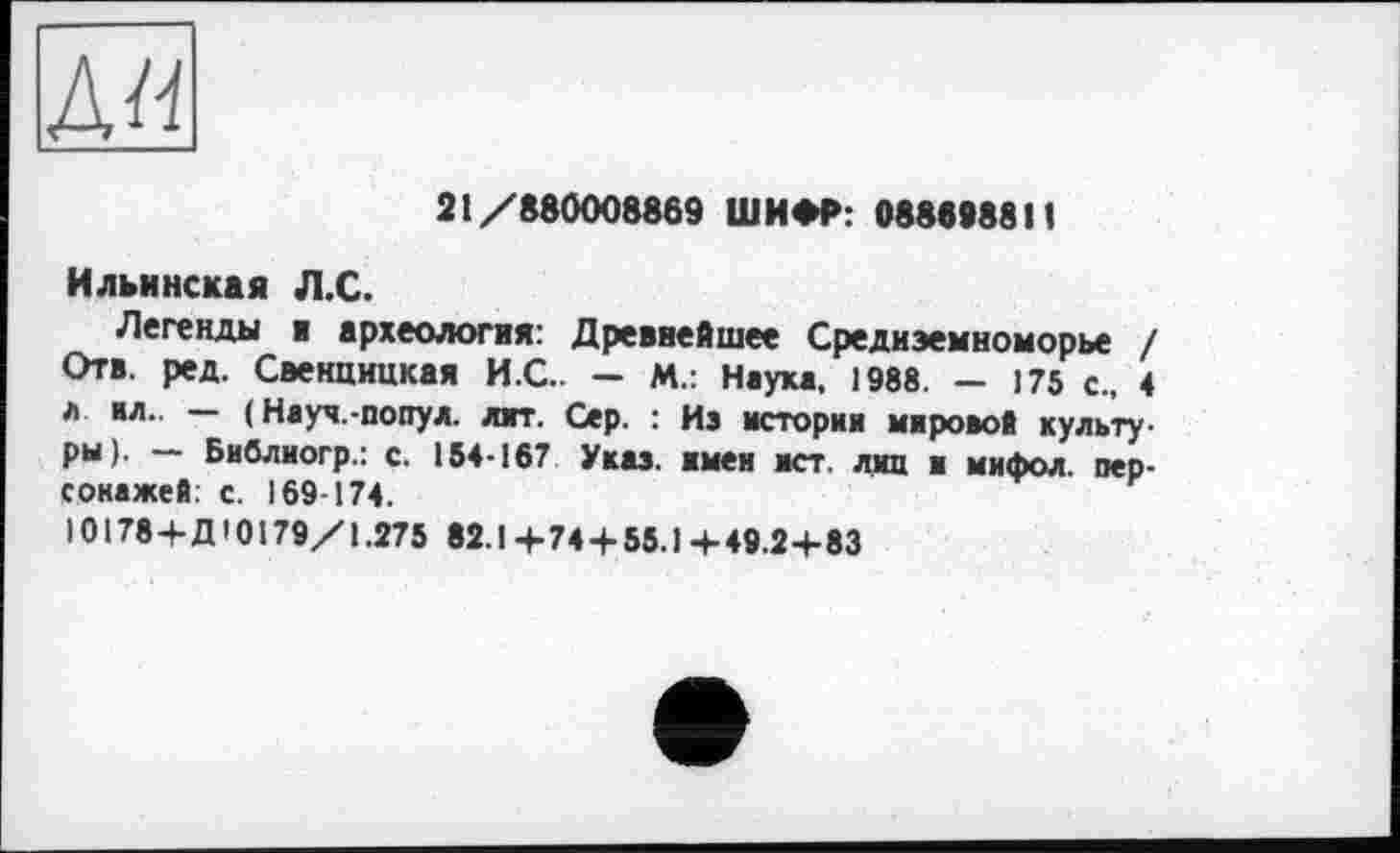 ﻿д«
21/880008869 ШИФР: 088099811
Ильинская Л.С.
Легенды ■ археология: Древнейшее Средиземноморье / Отв. ред. Свенцицкая И.С.. - М.: Наука. 1988. - 175 с., 4 л ил.. — ( Науч.-попул. ляг. Сер. : из история мировой культуры). — Библиогр.: с. 154-167 Указ, имен ист. лиц и мифол. персонажей: с. 169-174.
10178+Д10179/1.275 82.1 + 74 + 55.1 + 49.2+83